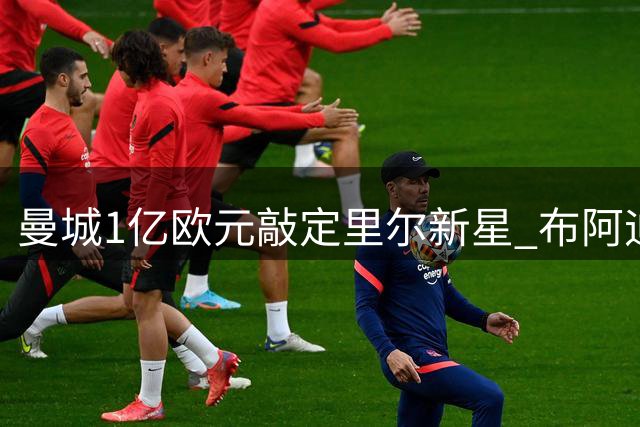 曼城1亿欧元敲定里尔新星 布阿迪缺席今晚联赛即将体检