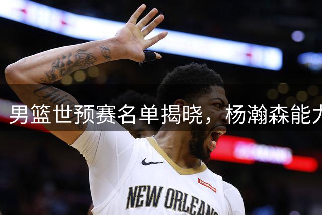 男篮世预赛名单揭晓，杨瀚森能力值引发热议