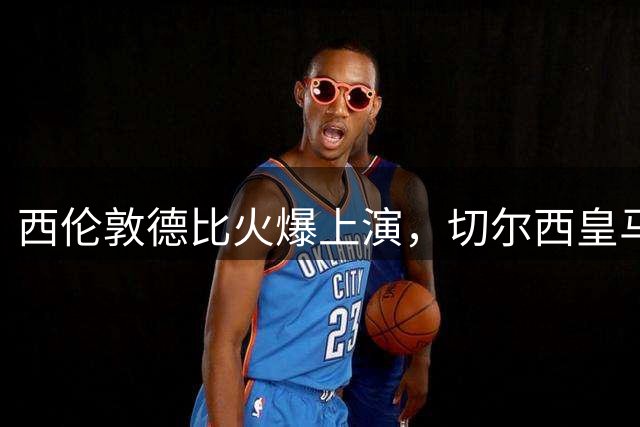 西伦敦德比火爆上演，切尔西皇马系对决险胜富勒姆